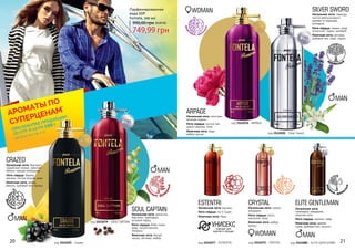 20 21
древе
сные, фуж
ерные
фрук
товые, цвето
чные
Парфюмированная
вода EDP
Fontela, 100 мл
749,99 грн
990,00 грн 30,00 ББ
код 3541025 - Crazed
CRAZED
Начальная нота: бергамот,
индийский ананас, красное
яблоко, черная смородина
Нота сердца: береза,
жасмин, листья пачули, роза
Конечная нота: амбра,
ваниль, дубовый мох, мускус.
фрукт
овые, шип
ровые
код 3541079 - SOUL CAPTAIN
SOUL CAPTAIN
Начальная нота: апельсин,
бергамот, грейпфрут,
розовый перец.
Нота сердца: бобы тонка,
кедр, пачули,ваниль,
ландыш.
Конечная нота: белый
мускус, ветивер, амбра.
MAN
MAN
код 3541026 - Silver Sword
SILVER SWORD
Начальная нота: лаванда,
листья апельсинового
дерева из парагвая,
розмарин.
Нота сердца: герань, кедр
атласский, ладан, шалфей.
Конечная нота: ветивер,
дубовый мох, кедр, ладан.
древесные
код 3541080 - ELITE GENTLEMAN
ELITE GENTLEMAN
Начальная нота:
грейпфрут, мандарин,
морские ноты.
Нота сердца: жасмин, лавр.
Конечная нота: дерево
гуаяк, дубовый мох, пачули.
MAN
код 3541076 - ARPAGE
ARPAGE
Начальная нота: петигрен,
зеленая сирень.
Нота сердца: листья чая,
цветы персика, пион.
Конечная нота: кедр,
амбра, мускус.
WOMAN
WOMAN
код 3541075 - CRYSTAL
CRYSTAL
Начальная нота: гранат,
мандарин.
Нота сердца: лотос,
магнолия, пион.
Конечная нота: амбра,
мускус.
код 3541077 - ESTENTRI
ESTENTRI
Начальная нота: жасмин.
Нота сердца: Iso E Super.
Конечная нота: Ирис.
УНИСЕКСподходит для
мужчин и женщин
MAN
водя
ные, древе
сные
фрук
товые, цвето
чные
восто
чные, цвето
чные
*детали на стр. 2-5
АРОМАТЫ ПО
СУПЕРЦЕНАМ
*
ПРИ ПОКУПКЕ ПРОДУКЦИИ
СО СТР. 6-23 НА
грн
199
 