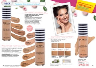 COVER UP FOUNDATION
ЕСТЕСТВЕННОЕ СИЯНИЕ И ВЫСОКАЯ
ПЛОТНОСТЬ ПОКРЫТИЯ
С ЗАЩИТОЙ SPF 15
Экстракт хлопка обладает
питательными, смягчающими,
защитными свойствами.
Пантенол восстанавливает,
защищает и увлажняет кожу
LIGHT IVORY
2742023 003
SOFT BEIGE
2742025 005
BEIGE
2742026 006
GOLDEN NEUTRAL
2742027 007
SAND
2742030 010
HONEY
2742031 011
PARABEN
FREE
Тональный крем
pre.tty, 30 мл
249,99 грн
395,00 грн 10,00 ББ
Любой тональный крем за:
MATTIFYING FOUNDATION
WEIGHTLESS FOUNDATION
НЕ СОДЕРЖАЩАЯ ЖИРНЫХ МАСЕЛ ТОНАЛЬНАЯ
ОСНОВА С МАТИРУЮЩИМ ЭФФЕКТОМ
И ЗАЩИТОЙ SPF 15
ЛЕГКАЯ ТОНАЛЬНАЯ ОСНОВА ДЛЯ ЕСТЕСТВЕННОГО
СИЯНИЯ С ЗАЩИТОЙ SPF 15
Кремовая текстура легко распределяется по коже,
обеспечивая идеально ровный тон, комфортное
ощущение и естественное завершение.
Входящий в состав экстракт инжира обладает
уникальными свойствами восстанавливать
и смягчать кожу. Он устраняет шелушение,
сокращает мимические морщинки и складки,
уменьшает отеки и темные круги под глазами.
Текстура легко наносится и распределяется, эффективно
маскируя несовершенства и обеспечивая эффект
естественного сияния. Благодаря светорассеивающему
эффекту придает гладкость и идеальный вид коже.
Экстракт семени льна славится своими ярко
выраженными увлажняющими, омолаживающими,
бактерицидными и смягчающими свойствами.
2742061 001
PORCELAIN
2742063 003
LIGHT IVORY
2742065 005
SOFT BEIGE
2742067 007
GOLDEN NEUTRAL
2742043 003
LIGHT IVORY
2742062 002
PINK PORCELAIN
2742047 007
GOLDEN NEUTRAL
2742050 010
SAND
2742051 011
HONEY
Правила безупречного тона!
оригинальные оттенки могут незначительно визуально
отличаться от представленных в каталоге
*детали на стр. 28-31
ЛЮБИМЫЕ ПРОДУКТЫ ПО
СУПЕРЦЕНАМ*
ПРИ ПОКУПКЕ ЛЮБОГО
ПРОДУКТА СО СТР. 32-55
36 37
 