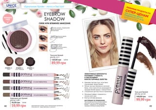 PARABEN
FREE
EYEBROW
SHADOW
СУХОЕ ИЛИ ВЛАЖНОЕ НАНЕСЕНИЕ
1
2
3
Для создания более
насыщенного цвета
рекомендуется использовать
влажный аппликатор.
Придать идеальную форму
щеточкой для бровей.
Заполнить пустоты, подкрашивая
брови кисточкой или
аппликатором.
2732071 01
LIGHT
2732072 02
LIGHT MEDIUM
2732074 04
DARK
MEDIUM
2732073 03
Тени для бровей
pre.tty, 3,5 г
48 49
Тушь для бровей
pre.tty, 4,5 мл
99,99 грн
140,00 грн 4,00 ББ
2734007
001 Light
2734008
002 Medium
Идеальные брови - легко и быстро!
2740008
404 DARK BRUNETTE
2740007
403 BRUNETTE
2740006
402 AUBURN
2740005
401 BLOND
59,99 грн
95,00 грн 2,40 ББ
Карандаш для бровей
pre.tty, 1,08 г
оригинальные оттенки могут незначительно визуально
отличаться от представленных в каталоге
ИНСТРУКЦИЯ ПО ПРИМЕНЕНИЮ
При помощи кисточки легкими мазками
заполнить пустоты между волосками
бровей - подкрасить их, одновременно
придавая желаемую форму бровям.
ЭФФЕКТИВНЫЕ КОМПОНЕНТЫ
УСИЛИВАЮТ СТОЙКОСТЬ
И ОБЕСПЕЧИВАЮТ
ВЛАГОУСТОЙЧИВЫЕ СВОЙСТВА.
•	 Желаемый эффект сохраняется в
течении всего дня.
•	 Влагоустойчивая формула.
•	 Кремовая текстура туши естествено
подчеркивает форму бровей.
•	 Мягкая текстура, безупречно заполняят
брови, легко наносится,не размазывается,
придавая бровям форму и нежный блеск
•	 Специальная щеточка легка в применении.
*детали на стр. 28-31
ЛЮБИМЫЕ ПРОДУКТЫ ПО
СУПЕР-ЦЕНАМ*
ПРИ ПОКУПКЕ ЛЮБОГО
ПРОДУКТА СО СТР. 32-55
89,99 грн
120,00 грн 3,60 ББ
 