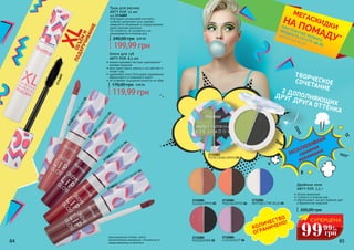 ЭКСКЛЮЗИВНАЯ
сезонная
коллекция!
XLОБЪЁМИ
ПОДКРУЧИВАНИЕ
Благодаря силиконовой кисточке с
особыми щетинками тушь сделает
невероятно объемными и подкрученными
даже короткие реснички!
Не слипается, не осыпается и не
размазывается в течение дня.
Тушь для ресниц
ARTY POP, 12 мл
код 2734009
240,00 грн 8,00 ББ
199,99 грн
•	легкое нанесение;
•	стойкость в течение дня;
•	обеспечивает чистый глубокий цвет
и бархатистое покрытие.
Двойные тени
ARTY POP, 3,5 г
200,00 грн
2732081
GOLD&COPPER 01
2732082
PEACH&COFFEE 02
2732083
PISTACHIO&D.GREEN 03
2732085
ROSE&SMOKE 05
2732086
LILAC&VIOLET 06
2732084
WHTE&ELCTRIC BLUE 04
2734009
ТВОРЧЕСКОЕСОЧЕТАНИЕ2 ДОПОЛНЯЮЩИХ
ДРУГ ДРУГА ОТТЕНКА
84 85
оригинальные оттенки могут
незначительно визуально отличаться от
представленных в каталоге
2738021PINKISLAND01
2738022 LUSCIOUS BERRY 02
2738023
CHERRYKISS
03
2738024
RED
RUSH
04
•	нежная кремовая текстура, равномерное
матовое покрытие
•	микс масел манго, кокоса и ши смягчает и
питает губы
•	удерживает влагу благодаря содержанию
абрикосового и оливкового масел
•	не оставляет ощущения липкости на губах
Блеск для губ
ARTY POP, 8,5 мл
170,00 грн 4,80 ББ
119,99 грн
*детали на стр. 56
ПРИ ПОКУПКЕ ЛЮБОГО
ПРОДУКТА СО СТР. 58-85
МЕГАСКИДКИ
НА ПОМАДУ*
КОЛИЧЕСТВО
ОГРАНИЧЕНО! СУПЕРЦЕНА
99 4
ББ
грн
99
 