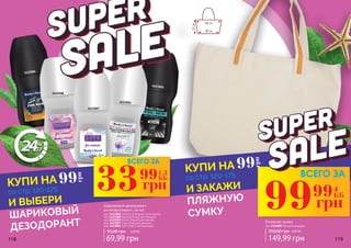 118 119
3423006
3423007
3423004
3423005
3423008
Шариковый дезодорант-
антиперспирант, 50 мл
95,00 грн 2,80 ББ
69,99 грн
код 3423006 Comfort (Комфорт) для мужчин
код 3423008 Passion(Пэшн) для женщин
код 3423005 Action (Экшн) для мужчин
код 3423007 Love (Лав) для женщин
код 3423004 Soft (Софт), нейтральный
33 1,3
ББ
грн
99
99 4
ББ
грн
99
99
грн
99
грн
ВСЕГО ЗА
ВСЕГО ЗА
И ВЫБЕРИ
ШАРИКОВЫЙ
ДЕЗОДОРАНТ
И ЗАКАЖИ
ПЛЯЖНУЮ
СУМКУ
со стр. 120-175
со стр. 120-175
КУПИ НА
КУПИ НА
149,99 грн
350,00 грн 6,00 ББ
Пляжная сумка
код 3346005 белая/оранжевая
48 см
33см
38 см
 