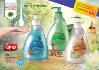 124 125
NEW
Жидкое мыло для рук, 500 мл
код 3705001 Лотос
код 3705002 Алоэ
код 3705003 Океан
39,99 грн
80,00 грн 1,60 ББ
Мыло для рук эффективно
устраняет бактерии и микробы,
оставляя на коже ощущение
чистоты и приятный аромат.
ЛЕТОМ
МОЙТЕ РУКИ ЧАЩЕ!
ЭФФЕКТИВНО
УСТРАНЯЕТ
БАКТЕРИИ
И МИКРОБЫ *детали на стр 114-119
ПРИ ПОКУПКЕ НА
УЛЕТНЫЕ СКИДКИ
НА ЛЕТНИЕ ПРОДУКТЫ*
99
грн
ДЕБЮТНАЯ
ЦЕНА
ТОЛЬК
О
В ЭТОМ КАТА
ЛОГЕ
 