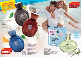 12 13
EDP UNICE Rusty
код 3541064 - for Woman
Начальная нота:
бергамот, имбирь, кардамон,
мандарин.
Нота сердца:
жасмин, ландыш, листья
фиалки, роза.
Конечная нота:
древесные ноты, мох, мускус.
EDP UNICE Night
код 3541062 - for Woman
Начальная нота:
цитрусовые ноты.
Нота сердца:
водяной гиацинт, жасмин.
Конечная нота:
амбра, белый мускус,
ветивер, пачули, тиковое
дерево.
EDP UNICE Sand
код 3541063 - for Man
Начальная нота:
грейпфрут, мандарин,
морские ноты.
Нота сердца:
жасмин, лавр.
Конечная нота:
дерево гуаяк, дубовый
мох, пачули, серая амбра.
550,00 грн
Парфюмированная вода
EDP UNICE, 100 мл
цвето
чные, шипр
овые
водя
ные, древе
сные
Начальная нота: лимон, яблоко, колокольчик
Нота сердца: бамбук, белая роза, жасмин
Конечная нота: белый кедр, мускус, амбра
Туалетная вода
Unice Fresh EDT
50 мл, код 3541111
390,00 грн
цветоч
ные, фрук
товые
цветочные
СУПЕРЦЕНА
299 12
ББ
грн
99
СУПЕРЦЕНА
299 12
ББ
грн
99
WOMAN
*детали на стр. 2-5
АРОМАТЫ ПО
СУПЕРЦЕНАМ*
ПРИ ПОКУПКЕ ПРОДУКЦИИ
СО СТР. 6-23 НА
грн
199
 