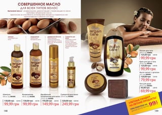 Шампунь
400 мл, код 3001001
Кондиционер
400 мл, код 3016001
кондиционер
препятствует
выпадению волос
шампунь
стимулирует рост
волос.
Сыворотка для
волос
интенсивно питает
волосы перед
мытьем, защищает
их во время укладки,
восстанавливает и
придает роскошный
блеск.
СОВЕРШЕННОЕ МАСЛО
для всех типов волос
Сыворотка для волос
125 мл, код 3016003
Двухфазный
кондиционер для волос
175 мл, код 3016004
двухфазный бальзам
предотвращает
наэлектризованность
предотвращает сечение,
облегчает расчесывание
и укладку.
Аргановое масло – универсальное, дорогостоящее и потрясающее по своим
свойствам натуральное масло.
Ценится оно за способность останавливать процессы старения за счет
проникновения в глубокие слои кожи.
148 149
Гель для душа
400 мл, код 3002001
Мыло-пилинг с арганом
125 г код 3005003
Крем для рук и тела
150 мл, код 3003001
Лосьон для тела
200 мл, код 3008001
*детали на стр 114-119
ПРИ ПОКУПКЕ НА
УЛЕТНЫЕ СКИДКИ
НА ЛЕТНИЕ ПРОДУКТЫ*
99
грн
99,99 грн
130,00 грн 4,00 ББ
99,99 грн
130,00 грн 4,00 ББ
149,99 грн
195,00 грн 6,00 ББ
249,99 грн
320,00 грн 10,00 ББ
99,99 грн
125,00 грн 4,00 ББ
99,99 грн
125,00 грн 4,00 ББ
79,99 грн
120,00 грн 3,20 ББ
69,99 грн
95,00 грн 2,80 ББ
 