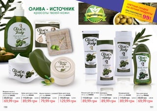 ОЛИВА - ИСТОЧНИК
красоты твоей кожи
Крем для лица
100 мл, код 3009001
Гель для душа
300 мл, код 3002002
Кондиционер
400 мл, код 3016002
Шампунь
400 мл, код 3001002
Крем для рук и тела
150 мл, код 3003002
Мыло-пилинг с оливой
125 г код 3005002
Лосьон для рук и тела
200 мл, код 3008002
150 151
Жидкое мыло с
оливковым маслом
400 мл, код 3005001
*детали на стр 114-119
ПРИ ПОКУПКЕ НА
УЛЕТНЫЕ СКИДКИ
НА ЛЕТНИЕ ПРОДУКТЫ*
99
грн
69,99 грн
80,00 грн 2,80 ББ
89,99 грн
110,00 грн 3,60 ББ
79,99 грн
120,00 грн 3,20 ББ
129,99 грн
145,00 грн 5,20 ББ
89,99 грн
110,00 грн 3,60 ББ
89,99 грн
110,00 грн 3,60 ББ
89,99 грн
110,00 грн 3,60 ББ
69,99 грн
80,00 грн 2,80 ББ
 