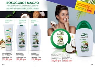 Шампунь
COCONUT CARE
400 мл, код 3001003
Кондиционер
COCONUT CARE
400 мл, код 3016005
КОКОСОВОЕ МАСЛО
кондиционер
воздействует на
корни волос,
питая их по всей
длине
шампунь
увлажняет и
восстанавливает
питает
Кокосовое масло разглаживает кожу, повышает
ее общий тонус, восстанавливает упругость и
эластичность кожных покровов, поэтому считается
идеальным средством антивозрастной косметики.
Лосьон для рук и
тела COCONUT CARE
200 мл, код 3008003
гель для душа
дарит коже
ощущение
мягкости
Гель для душа
COCONUT CARE
300 мл, код 3002003
Крем для рук и тела
COCONUT CARE
150 мл, код 3003003
152 153
*детали на стр 114-119
ПРИ ПОКУПКЕ НА
УЛЕТНЫЕ СКИДКИ
НА ЛЕТНИЕ ПРОДУКТЫ*
99
грн
79,99 грн
120,00 грн 3,20 ББ
89,99 грн
130,00 грн 3,60 ББ
69,99 грн
80,00 грн 2,80 ББ
79,99 грн
120,00 грн 3,20 ББ
59,99 грн
110,00 грн 2,40 ББ
 