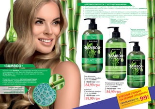 156 157156 157156 157
Шампунь
с экстрактом бамбука
750 мл, код 2301001
89,99 грн
145,00 грн 3,60 ББ
Кондиционер для волос
с экстрактом бамбука
460 мл, код 2316001
84,99 грн
145,00 грн 3,40 ББ
Гель для душа
с экстрактом бамбука
750 мл, код 2302001
84,99 грн
140,00 грн 3,40 ББ
На востоке бамбук олицетворяет вечную молодость
и жизненную силу. Высота бамбука достигает
35 метров, при этом он может вырасти за сутки
на целый метр.
Наделен мощными антиоксидантными
свойствами, содержит аминокислоты,
в том числе 9 незаменимых, минералы
и целую группу витаминов.
•	 придает волосам гладкость и блеск, наполняет их силой и питает
•	 предотвращает сухость кожи головы и поддерживает ее нормальный уровень рН
•	 стимулирует рост волос
•	 оказывает на кожу увлажняющий, разглаживающий и омолаживающий эффект
•	 стимулирует работу лимфатической системы и помогает избавиться от отечностей
•	 восстанавливает структуру соединительной ткани, регулирует обменные процессы
в коже и эффективен против растяжек и целлюлита.
Секрет его силы –
в большом содержании
кремния в виде
КРЕМНИЕВОЙ КИСЛОТЫ
КР
ЕМНИЕВАЯКИСЛОТА
ДЕЙСТВИЕ КОМПЛЕКСА С ЭКСТРАКТОМ БАМБУКА:
Бальзам-кондиционер
с бамбуковым экстрактом
усиливает эффект от шампуня
с экстрактом бамбука. Ваши
волосы приобретут жизненный
тонус, исчезнет проблема
секущихся кончиков.
Шампунь с экстрактом бамбука
подходит для тонких и
ослабленных волос, которым
необходим укрепляющий и
восстанавливающий уход.
*детали на стр 114-119
ПРИ ПОКУПКЕ НА
УЛЕТНЫЕ СКИДКИ
НА ЛЕТНИЕ ПРОДУКТЫ*
99
грн
 