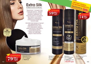 Шампунь с
протеинами шелка
250 мл, код 2001001
110,00 грн 2,80 ББ
69,99 грн
Бальзам-кондиционер
для волос с протеинами шелка
250 мл, код 2016002
110,00 грн
Маска для волос с
протеинами шелка
300 мл, код 2016001
140,00 грн
Лак для волос Extra Fix
300 мл, код 2117001
135,00 грн
162 163
Жидкий шелк – последнее слово
в индустрии красоты – обладает
способностью делать волосы
сияющими и здоровыми. При
нанесении делает их послушными,
блестящими и эластичными.
Оберегает от загрязнения и
отрицательного воздействия
внешней среды.
Шелковая серия прекрасно подходит
для оздоровления сухих и
поврежденных волос, волос
после окрашивания, завивки,
продолжительного и регулярного
использования утюжка.
Гладкий и блестящий шелк –
именно так теперь будут
говорить о ваших волосах!
часов
до
*детали на стр 114-119
ПРИ ПОКУПКЕ НА
УЛЕТНЫЕ СКИДКИ
НА ЛЕТНИЕ ПРОДУКТЫ*
99
грн
СУПЕРЦЕНА
79 3,2
ББ
грн
99
СУПЕРЦЕНА
59 2,4
ББ
грн
99
СУПЕРЦЕНА
74 3
ББ
грн
99
 