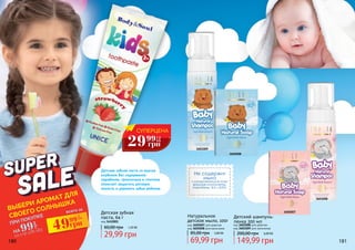 180 181
Натуральное
детское мыло, 100г
69,99 грн
85,00 грн 2,80 ББ
Детский шампунь-
пенка 200 мл
код 3601008 для девочек
код 3601009 для мальчиков
149,99 грн
200,00 грн 6,00 ББ
Не содержит
мыло
и раздражающие кожу
вредные компоненты.
(парабены, SLS и SLES).
Детская зубная
паста, 64 г
код 3412001
Детская зубная паста со вкусом
клубники без содержания
парабенов, триклозана и глютена
помогает защитить ротовую
полость и укрепить зубки ребенка.
код 3605007 для девочек
код 3605008 для мальчиков
3605008
3605007
3601009
3601008
СУПЕРЦЕНА
29 1,2
ББ
грн
99
ВЫБЕРИ АРОМАТ ДЛЯ
СВОЕГО СОЛНЫШКА
ПРИ ПОКУПКЕ
НА
со стр 178-18399
грн
всего за
49грн99
2
ББ
29,99 грн
60,00 грн 1,20 ББ
 