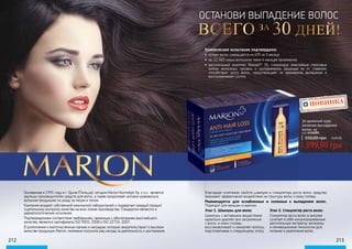 212 213
ОСТАНОВИ ВЫПАДЕНИЕ ВОЛОС
ВСЕГО 30 ДНЕЙ!ЗА
Клинические испытания подтвердили:
•	 потеря волос сокращается на 60% за 3 месяца
•	 ок. 12 500 новых волосинок через 6 месяцев применения
•	 растительный комплекс Baicapil™ 3%, стимулируя неактивные стволовые
клетки волосяных луковиц и одновременно защищая их от старения,
способствует росту волос, предотвращает их чрезмерное выпадение и
восстанавливает густоту
Основанная в 1991 году в г. Гдыня (Польша), сегодня Marion Kosmetyki Sp. z o.o. является
крупным производителем средств для волос, а также продолжает активно развиваться,
выпуская продукцию по уходу за лицом и телом.
Компания владеет собственной химической лабораторией и подвергает каждый продукт
тщательному контролю качества на всех этапах производства. Стандартом являются и
дерматологические испытания.
Подтверждением соответствия требованиям, связанным с обеспечением высочайшего
качества, являются сертификаты ISO 9001: 2008 и ISO 22716: 2007.
В дополнение к многочисленным призам и наградам, которые свидетельствуют о высоком
качестве продукции Marion, компания получила ряд наград за деятельность и достижения.
Благодаря сочетанию свойств шампуня и стимулятора роста волос средство
оказывает эффективное воздействие на структуру волос и кожу головы.
Рекомендуется для ослабленных и склонных к выпадению волос.
Подходит для женщин и мужчин.
30-дневный курс
лечения выпадения
волос за
550,00 грн 16,00 ББ
399,99 грн
НОВИНКА
код 4116001
Этап 1. Шампунь для волос
Шампунь с активными веществами
идеально удаляет все загрязнения
с волос и кожи головы,
восстанавливает и оживляет волосы,
подготавливая к следующему этапу.
Этап 2. Стимулятор роста волос
Стимулятор роста волос в ампулах
сочетает в себе концентрированные
растительные экстракты, витамины
и инновационные технологии для
питания и укрепления волос.
 