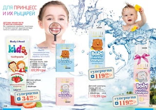 228 229
Детский шампунь-
пенка 200 мл
код 3601008 для девочек
код 3601009 для мальчиков
119,99 грн
200,00 грн 4,80 ББ
2,80 ББ
НЕ СОДЕРЖИТ
МЫЛО
и раздражающие кожу
вредные компоненты.
(парабены, SLS и SLES).
ДЕТСКАЯ ЗУБНАЯ ПАСТА
СО ВКУСОМ КЛУБНИКИ
без содержания парабенов, триклозана
и глютена помогает защитить ротовую
полость и укрепить зубки ребенка.
3605008
3605007
3601009
3601008
Детская зубная
паста, 64 г
код 3412001
60,00 грн
суперцена
1,4
ББ
3499
грн
суперцена
4,8
ББ
11999
грн
суперцена
4,8
ББ
11999
грн
Натуральное
детское мыло, 100г
100,00 грн
код 3605007 для девочек
код 3605008 для мальчиков
69,99 грн
ДЛЯ ПРИНЦЕСС
И ИХ РЫЦАРЕЙ
 
