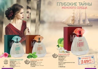 22 23
цветочные
код 3541121
Начальная нота:
листья чая, пион, цветок персика
Нота сердца:
амбра, зеленая сирень, мускус
Конечная нота:
кедр, китайский османтус, петитгрейн
Enigma Amber EDPEnigma Emerald EDP
Начальная нота:
грейпфрут, магнолия, огурец
Нота сердца:
зеленое яблоко, ландыш, роза,
тубероза, фиалка
Конечная нота:
белая амбра, древесные ноты
код 3541120
цветоч
ные, фрук
товые
Enigma Ruby EDP
Начальная нота: лайм, лимон
Нота сердца: ваниль,
лунный цветок, пион,
яблоко в карамели
Конечная нота:
дерево яблони, мускус
код 3541119
цветоч
ные, фрук
товые
ГЛУБОКИЕ ТАЙНЫ
ЖЕНСКОГО СЕРДЦА
500,00 грн
Женская парфюмированная вода
Enigma, 80 мл
Любая за:
суперцена
10ББ
24999
грн
Любойза
 