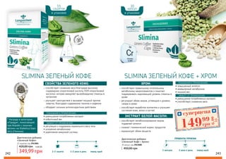 способствует снижению веса благодаря высокому
содержанию хлорогеновой кислоты (50% хлорогеновой
кислоты), которая замедляет высвобождение глюкозы в
организме
улучшает самочувствие и вызывает мощный прилив
энергии, благодаря содержанию танинов и кофеина
обладает сильным антиоксидантным действием.
СВОЙСТВА ЗЕЛЕНОГО КОФЕ:
способствует правильному питательному
метаболизму макроэлементов и помогает
поддерживать надлежащий уровень глюкозы в
крови
регулирует обмен жиров, углеводов и уровень
сахара в крови
способствует выработке коллагена и улучшает
состояние кожи, волос и ногтей
ХРОМ:
способствует метаболизированию жиров,
подавляет аппетит
снижает гликемический индекс продуктов
нормализует обмен веществ
ЭКСТРАКТ БЕЛОЙ ФАСОЛИ:
Диетическая добавка
«Зеленый Кофе»
15 сашетов, код 2943001
349,99 грн
420,00 грн 14,00 ББ
Диетическая добавка
«Зеленый Кофе + Хром»
30 капсул, код 2943008
450,00 грн
* Награда в категории
«Продукт, помогающий
при борьбе с лишним
весом» на Diabetica Expo
2013 (Польша)
242 243
SLIMINA ЗЕЛЕНЫЙ КОФЕ SLIMINA ЗЕЛЕНЫЙ КОФЕ + ХРОМ
• уменьшение потребляемых калорий
• избыточный вес
ПОКАЗАНИЯ К ПРИМЕНЕНИЮ:
ЭФФЕКТ ОТ ПРИМЕНЕНИЯ:
• регуляция и поддержка нормального веса тела
• ускорение метаболизма
• укрепление иммунной системы
• повышенный аппетит;
• замедленный метаболизм;
• лишний вес.
ПОКАЗАНИЯ К ПРИМЕНЕНИЮ:
ЭФФЕКТ ОТ ПРИМЕНЕНИЯ:
• уменьшение потребляемых калорий;
• способствует снижению веса
15
сашетов
30
капсул
в упаковке в упаковке
ПРАВИЛА ПРИЕМА
1 капсула 2 раза в день перед едой
1
1-2 сашета 1-2 раза в день перед едой
1-2
суперцена
6,00
ББ
14999
грн
 