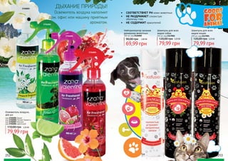 3726002
252 253
3726001
3726003
3726004
Освежитель воздуха наполнит
дом, офис или машину приятным
ароматом.
ДЫХАНИЕ ПРИРОДЫ!
Освежитель воздуха,
400 мл
110,00 грн 3,20 ББ
79,99 грн
код 3726001 Гранат
код 3726002 Лесная Свежесть
код 3726003 Жасмин
код 3726004 Цветочный
Нейтрализатор запахов
домашних животных
300 мл, код 2126002
69,99 грн
90,00 грн 2,80 ББ
Шампунь для всех
видов собак
250 мл, код 2347002
120,00 грн 3,20 ББ
79,99 грн 79,99 грн
Шампунь для всех
видов кошек
250 мл, код 2347001
120,00 грн 3,20 ББ
•	 СООТВЕТСТВУЕТ РН кожи животных
•	 НЕ РАЗДРАЖАЕТ слизистую
оболочку глаз
•	 НЕ СОДЕРЖИТ красителей
 