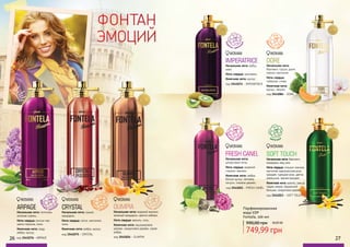 26 27
ФОНТАН
ЭМОЦИЙ
код 3541075 - CRYSTAL
CRYSTAL
Начальная нота: гранат,
мандарин.
Нота сердца: лотос, магнолия,
пион.
Конечная нота: амбра, мускус.
фрукто
вые, цветоч
ные
код 3541024 - OLIMPIA
OLIMPIA
Начальная нота: водяной жасмин,
зеленый мандарин, цветок имбиря.
Нота сердца: ваниль, соль.
Конечная нота: кашемировое
дерево, сандаловое дерево, серая
амбра.
восто
чные, цвето
чные
26 27код 3541076 - ARPAGE
ARPAGE
Начальная нота: петигрен,
зеленая сирень.
Нота сердца: листья чая,
цветы персика, пион.
Конечная нота: кедр,
амбра, мускус.
фрукто
вые, цветоч
ные
код 3541074 - IMPERATRICE
IMPERATRICE
Начальная нота: арбуз,
киви.
Нота сердца: цикламен.
Конечная нота: мускус.
водя
ные, цветоч
ные
код 3541021 - FRESH CANEL
FRESH CANEL
Начальная нота:
цитрусовые ноты.
Нота сердца: водяной
гиацинт, жасмин.
Конечная нота: амбра,
белый мускус, ветивер,
пачули, тиковое дерево.
цвето
чные, шипр
овые
фрук
товые, цвето
чные
код 3541084 - DORE
DORE
Начальная нота:
бергамот, груша, дыня,
персик, магнолия.
Нота сердца:
тубероза, слива.
Конечная нота:
мускус, пачули.
Парфюмированная
вода EDP
Fontela, 100 мл
990,00 грн
749,99 грн
30,00 ББ
цветочные
SOFT TOUCH
Начальная нота: бергамот,
мандарин, мед, ром.
Нота сердца: гиацинт, жасмин,
магнолия, марокканская роза,
орхидея, турецкая роза, цветок
апельсина, черная орхидея.
Конечная нота: ваниль, замша,
ладан, мирра, перуанский
бальзам, сандаловое дерево.
код 3541023 - SOFT TOUCH
WOMAN WOMAN WOMAN
WOMAN
WOMAN
WOMAN
WOMAN
 
