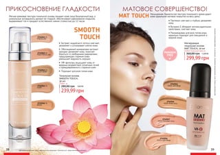 PARABEN
FREE
ПРИКОСНОВЕНИЕ ГЛАДКОСТИ
2742261 01
PORCELAIN
2742241
M301 Soft Beige
2742244
M304 Nude Ivory
2742247
M307 Porcelain ivory
2742254
M314 Light Beige
2742262 02
PINK PORCELAIN
2742263 03
LIGHT IVORY
2742264 04
IVORY
2742266 06
BEIGE
Матирующая
тональная основа
MAT TOUCH, 30 мл
299,99 грн
360,00 грн 12,00 ББ
Любой тональный крем за:
Тональная основа
SMOOTH TOUCH,
30 мл
239,99 грн
280,00 грн 9,60 ББ
Любой за:
оригинальныеоттенкимогутнезначительновизуальноотличатьсяотпредставленныхвкаталоге
оригинальные оттенки могут незначительно визуально отличаться от представленных в каталоге
• Экстракт индийского лотоса смягчает,
увлажняет и успокаивает клетки кожи
• Обогащенный минералами экстракт
орхидеи увлажняет кожу, помогает
бороться со свободными радикалами,
предупреждая старение кожи,
уменьшает видимость морщин
• УФ-фильтры защищают кожу от
вредных воздействий солнечных лучей
и преждевременного старения кожи
•	Подходит для всех типов кожи
Мягкая кремовая текстура тональной основы придает коже лица безупречный вид, а
уникальные ингредиенты делают ее гладкой, обеспечивают равномерное покрытие,
выравнивают тон и придают естественное сияние стойкостью до 12 часов. • Пантенол смягчает и глубоко увлажняет
кожу
• Витамин Е обладает антиоксидантными
свойствами, смягчает кожу
• Рекомендован для всех типов кожи,
идеально подходит для смешанной и
жирной кожи
38 39
SMOOTH
TOUCH
МАТОВОЕ СОВЕРШЕНСТВО!
MAT TOUCH Насыщенная, бархатистая текстура тонального крема дарит
коже идеальное матовое покрытие на весь день!
 
