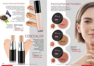 Жидкий консилер
PERFECT COVERAGE,
6 мл
99,99 грн
140,00 грн 4,00 ББ
FAIR IVORY
2742271 01
IVORY
2742272 02
IVORY
274228202
LIGHTBEIGE
274228303
MEDIUM BEIGE
2742274 04
оригинальные оттенки могут незначительно визуально отличаться от представленных в каталоге
PINK PUFF
2731111 LB01
BRONZE BEIGE
2731112 LB02
BRICKDUST
2731113 LB03
Рассыпчатые
румяна, 18г.
199,99 грн
350,00 грн 8,00 ББ
оригинальные оттенки могут незначительно визуально отличаться от представленных в каталоге
РАССЫПЧАТЫЕ РУМЯНА
Благодаря мягкой текстуре, практичны в
использовании и придают макияжу естественное
матовое завершение. Особая технология
(удерживание влаги микрочастицами сферической
формы) позволяет поддерживать водный баланс
кожи в течение длительного времени.
42 43
ИСКУССТВО МАСКИРОВКИ
Благодаря мягкой кремовой текстуре и легкости
при нанесении консилер маскирует недостатки и
темные круги под глазами, повышает стойкость
и насыщенность теней для век, завершая
безупречный макияж.
• Mасло макадамии и экстракт
орхидеи поддерживают водный
баланс кожи, предотвращая
образование темных кругов под
глазами
• Экстракт шиповника
предотвращает образование
морщин, поддерживает процесс
обновления клеток
• Пантенол глубоко увлажняет кожу
Консилер в стике,
5,3г
99,99 грн
140,00 грн 4,00 ББ
CONCEALER
Шелковистая и тонкая
текстура консилера
великолепно скрывает
дефекты и мелкие
недостатки кожи,
придает ей идеальный
вид. Специальные
технологии
предохраняют кожу
от преждевременного
старения.
Масло добывают из
орехов макадамии
большинство из
которых можно найти
только в Австралии.
 