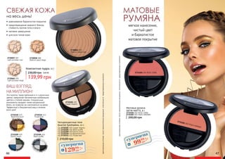 СВЕЖАЯ КОЖА
Компактная пудра, 11 г
139,99 грн
230,00 грн 5,60 ББ
•	 равномерное бархатистое покрытие
•	 предотвращение жирного блеска,
стойкость против пота и влаги
•	 матовое завершение
•	 для всех типов кожи
на весь день!
2730057 087
Light porcelain rose
2730058 088
Medium peach beige
2730065 095
Light porcelain beige
2730061 091
Medium cream rose
2731104 004 ROSE CORAL
2731105 005 PEACH BROWN
матовые
румяна
мягкое нанесение,
чистый цвет
и бархатистое
матовое покрытие
оригинальныеоттенкимогутнезначительновизуальноотличатьсяотпредставленныхвкаталоге
200,00 грн
Матовые румяна
SATIN MATTE, 6 г
2731104 004 ROSE CORAL
2731105 005 PEACH BROWN
46 47
ВАШ ВЗГЛЯД
НА МИЛЛИОН!
Четырехцветные тени
Quartet Eyeshadow, 12 г.
210,00 грн
код 2732101 401 Copper dreams
код 2732104 404 Black souffle
код 2732109 409 Electric tones
код 2732110 410 Byzantine touch
код 2732111 411 Purple look
Эта палетка, представленная в 4-х различных
цветах, предлагает бесконечную комбинацию
цветов и стойкий макияж. Специальные
компоненты придают теням натуральный
блеск, не позволяя им скапливаться на веках.
Эффектный и безупречный вид в течение
всего дня!
2732101 401
Copper dreams
2732110 410
Byzantine touch
2732109 409
Electric tones
2732104 404
Black souffle
2732111 411
Purple look
оригинальныеоттенкимогутнезначительновизуальноотличатьсяотпредставленныхвкаталоге
суперцена
4,0
ББ
9999
грн
суперцена
5,2
ББ
12999
грн
 
