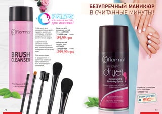 72 73
БЕЗУПРЕЧНЫЙ МАНИКЮР
В СЧИТАННЫЕ МИНУТЫ!
150 мл, код 2739516
Спрей для сушки лака
200,00 грн
ЭФФЕКТИВНОЕ И ДЕЛИКАТНОЕ
ОЧИЩЕНИЕ
всех видов кистей
для макияжа!
Чтобы кисти для
макияжа служили долго
и дарили красоту, их
необходимо регулярно
очищать от остатков
косметических средств.
Со временем на
щетинках кистей
скапливаются кожный
жир, остатки косметики
и омертвевшие частички
кожи.
Для защиты кожи
от раздражения и
различных инфекций
кисти желательно
мыть после каждого
применения.
Набор кистей
Flormar, 5 шт
код 2746026
299,99 грн
350,00 грн 12,00 ББ
Cредство для
очищения кистей
200 мл, код 2726001
150,00 грн
89,99 грн
3,60 ББ
суперцена
3,6
ББ
8999
грн
 