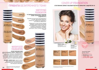 WEIGHTLESS
FOUNDATION
MATTIFYING
FOUNDATION
НЕ СОДЕРЖАЩАЯ ЖИРНЫХ МАСЕЛ ТОНАЛЬНАЯ
ОСНОВА С МАТИРУЮЩИМ ЭФФЕКТОМ
И ЗАЩИТОЙ SPF 15
ЛЕГКАЯ ТОНАЛЬНАЯ ОСНОВА
ДЛЯ ЕСТЕСТВЕННОГО СИЯНИЯ С ЗАЩИТОЙ SPF 15
Кремовая текстура легко распределяется
по коже, обеспечивая идеально
ровный тон, комфортное ощущение и
естественное завершение.
Входящий в состав экстракт инжира
обладает уникальными свойствами
восстанавливать и смягчать кожу. Он
устраняет шелушение, сокращает
мимические морщинки и складки,
уменьшает отеки и темные круги под
глазами.
Текстура легко наносится и распределяется,
эффективно маскируя несовершенства и
обеспечивая эффект естественного сияния.
Благодаря светорассеивающему эффекту
придает гладкость и идеальный вид коже.
Экстракт семени льна славится своими
ярко выраженными увлажняющими,
омолаживающими, бактерицидными и
смягчающими свойствами.
2742061 001
PORCELAIN
2742063 003
LIGHT IVORY
2742065 005
SOFT BEIGE
2742067 007
GOLDEN NEUTRAL
2742045 005
SOFT BEIGE
2742062 002
PINK PORCELAIN
2742047 007
GOLDEN NEUTRAL
2742050 010
SAND
2742051 011
HONEY
ПРАВИЛА БЕЗУПРЕЧНОГО ТОНА!
оригинальные оттенки могут незначительно
визуально отличаться от представленных
в каталоге
2742043 003
LIGHT IVORY
PARABEN
FREE
COVER UP FOUNDATION
ЕСТЕСТВЕННОЕ СИЯНИЕ И ВЫСОКАЯ ПЛОТНОСТЬ ПОКРЫТИЯ С ЗАЩИТОЙ SPF 15
Экстракт хлопка
обладает питательными,
смягчающими,
защитными свойствами.
Пантенол
восстанавливает,
защищает и
увлажняет кожу
LIGHT IVORY
2742023 003
SOFT BEIGE
2742025 005
BEIGE
2742026 006
GOLDEN NEUTRAL
2742027 007
SAND
2742030 010
HONEY
2742031 011
Тональный крем
pre.tty, 30 мл
Любой тональный крем за:
оригинальные оттенки могут незначительно визуально отличаться
от представленных в каталоге
84 85
259,99 грн
395,00 грн10,40 ББ
 