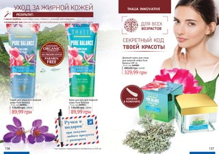 136 137
thalia innovative
секретный код
твоей красоты
для всех
возрастов
УХОД ЗА ЖИРНОЙ КОЖЕЙ
• масло вербены подтягивает кожу и борется с кожными заболеваниями;
• исландский мох известен своими противогрибковыми и антибактериальными свойствами.
РЕЗУЛЬТАТ:
Скраб для лица для жирной
кожи Pure Balance
75 мл, код 3609011
89,99 грн
130,00 грн 3,60 ББ
Крем для рук для жирной
кожи Pure Balance
75 мл, код 3609013
89,99 грн
130,00 грн 3,60 ББ
Дневной крем для лица
для жирной кожи Pure
Balance SPF 15
50 мл, код 3609009
329,99 грн
480,00 грн13,20 ББ
лопатка
в комплекте
* под подарком подразумевается приобретение за 0,06 грн.
Ручка в
подарок*
при покупке
любого продукта
с разворота
 