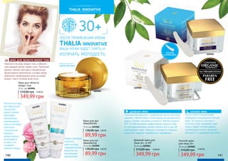 thalia innovative
30+
после применения крема
THALIA innovative
ваша кожа будет сиять и
излучать молодость
Специальная формула, содержащая масло японской
камелии, обеспечивает интенсивный антивозрастной
уход и снимает признаки усталости. Фактор защиты
SPF 15 обеспечивает эффективную защиту кожи
от ультрафиолетовых лучей спектра ubv и uva. Не
закупоривает поры. Красота и молодость в ваших
руках! Не содержит парабенов и парафинов.
дневной крем
После этапа очищения вам
необходим специальный ночной
крем. Он хорошо напитает и
успокоит кожу, выровняет цвет
лица и будет способствовать
регенерации клеток, сохраняя
молодость и здоровый вид кожи.
ночной крем
Крем для области
вокруг глаз
30 мл, код 3609004 3609001
3609002
3609004
Наносить на кожу вокруг глаз и области
шеи каждый вечер перед сном. Приятный
аромат, мягкая текстура и натуральные
биоактивные компоненты состава крема
обеспечат необходимый уход за кожей
вокруг глаз в течение всей ночи.
крем для области вокруг глаз
лопатка
в комплекте
Материал баночки:
кристальный акрил
140 141
Нанести на кожу
рук небольшое
количество
крема, втереть
круговыми
массажными
движениями в
кожу и ногтевые
пластинки.
Специальная
формула
крема хорошо
впитывается
в кожу и не
оставляет
жирной пленки.
Утром и вечером
наносить
крем на кожу
предварительно
вымытых ног
массажными
движениями
Крем для ног
INNOVATIVE
75 мл код 3610001
Крем для рук
INNOVATIVE
75 мл код 3603001
89,99 грн
130,00 грн 3,60 ББ
89,99 грн
130,00 грн 3,60 ББ
Дневной крем для
лица 30+, 15 SPF
50 мл код 3609001
349,99 грн
510,00 грн 14,00 ББ
Ночной крем
для лица 30+
50 мл код 3609002
349,99 грн
510,00 грн 14,00 ББ
3603001
3610001
510,00 грн 14,00 ББ
349,99 грн
 