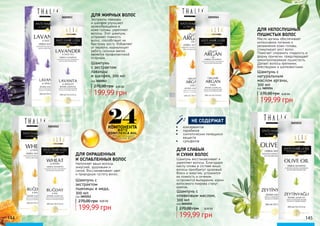 Шампунь с
экстрактом
пшеницы и меда,
300 мл
код 3601012
Шампунь
с экстрактом
лаванды
и шалфея, 300 мл
код 3601013
270,00 грн
Наполняет ваши волосы
энергией, здоровьем и
силой. Восстанавливает цвет
и природную густоту волос.
ДЛЯ ОКРАШЕННЫХ
И ОСЛАБЛЕННЫХ ВОЛОС
Экстракты лаванды
и шалфея улучшают
кровообращение в
коже головы, укрепляет
волосы. Этот шампунь
устраняет ломкость
волос, способствует их
быстрому росту. Избавляет
от перхоти, нормализует
работу сальных желез.
является профилактикой
псориаза.
ДЛЯ ЖИРНЫХ ВОЛОС
ФИТО
КОМПЛЕКСА AHL
ПРЕДОТВРАЩАЮТ
ВЫПАДЕНИЕ ВОЛОС
24КОМПОНЕНТА
Масло арганы обеспечивает
интенсивное питание и
увлажнение кожи головы,
стимулирует рост волос.
Помогает сохранить гладкость и
форму прически, предотвращает
неконтролируемую пушистость.
Делает волосы крепкими,
блестящими и шелковистыми.
ДЛЯ НЕПОСЛУШНЫХ
ПУШИСТЫХ ВОЛОС
Шампунь с
оливковым маслом,
300 мл
код 3601015
Шампунь восстанавливает и
укрепляет волосы. Благодаря
маслу оливы в составе ваши
волосы приобретут здоровый
блеск и энергию, устранится
их ломкость и сечение,
остановится выпадение, корни
волосяного покрова станут
крепче.
ДЛЯ СЛАБЫХ
И СУХИХ ВОЛОС
199,99 грн
270,00 грн 8,00 ББ199,99 грн
270,00 грн 8,00 ББ
144 145
8,00 ББ
199,99 грн
Шампунь с
натуральным
маслом арганы,
300 мл
код 3601014
8,00 ББ
199,99 грн
270,00 грн
•	 консервантов
•	 парабенов
•	 синтетических пенящихся
веществ
•	 cульфатов
НЕ СОДЕРЖАТ
3601012
3601013 3601014
3601015
 