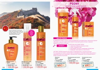peony
КОРОЛЕВСКИЙ УХОД
Шампунь
PEONY
300 мл, код 3601007
250,00 грнЖидкое мыло
PEONY
400 мл, код 3605030
Кондиционер для волос
PEONY
200 мл, код 3616005
149,99 грн
255,00 грн 6,00 ББ
Натуральное мыло
PEONY
150 мл, код 3605013
110,00 грн
В ДРЕВНОСТИ ПИОН считался символом прекрасной счастливой жизни, наполненной яркими
событиями и красотой. Цветок пиона является королевой цветов в Китае и символом
императорской власти в Японии.
КОСМЕТИКА НА ОСНОВЕ ПИОНА:
ЭКСТРАКТ ПИОНА незаменим для ухода за поврежденными и тусклыми волосами.
Он стимулирует рост волос и препятствует их выпадению, интенсивно питает кожу головы и
удерживает влагу, восстанавливает структуру волос, возвращает им естественный блеск и
делает их более послушными.
МАСЛО ПИОНА
•	 нормализует обменные процессы в коже;
•	 питает и увлажняет кожу;
•	 разглаживает морщины и выравнивает рельеф кожи;
•	 возвращает коже упругость и эластичность.
150 151
ЭФФЕКТ:
200,00 грн 4,40 ББ
109,99 грн
Двухфазный спрей
для тела PEONY
200 мл, код 3641014
255,00 грн 5,60 ББ
139,99 грн
Крем для рук и
тела PEONY
200 мл, код 3608009
250,00 грн 5,60 ББ
139,99 грн
ДВУХФАЗНЫЙ
СПРЕЙ С
НАТУРАЛЬНЫМИ
МАСЛАМИ ДЛЯ
ПИТАНИЯ И
УВЛАЖЕНЕНИЯ
КОЖИ
Еще за несколько столетий до
новой эры пионы были известны
в Китае, Греции, Риме не только
как декоративное, но и как
лекарственное растение.
суперцена4,0
ББ
9999
грн
суперцена
2,0
ББ
4999
грн
 