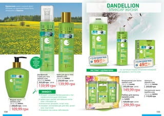 DANDELLION
ЭЛИКСИР ЖИЗНИ
ЭКСТРАКТ ОДУВАНЧИКА - это настоящий кладезь витаминов и минералов
для здоровья и чистоты кожи.
Шампунь
DANDELLION
300 мл, код 3601006
250,00 грн
Крем для рук и тела
DANDELLION
200 мл, код 3608010
139,99 грн
250,00 грн 5,60 ББ
Двухфазный
спрей для тела
DANDELLION
200 мл, код 3641015
139,99 грн
255,00 грн 5,60 ББ
Жидкое мыло
DANDELLION
400 мл, код 3605031
109,99 грн
200,00 грн 4,40 ББ
Кондиционер для волос
DANDELLION
200 мл, код 3616004
149,99 грн
255,00 грн 6,00 ББ
Натуральное мыло
DANDELLION
150 мл, код 3605012
110,00 грн
154 155
• обладает сильными бактерицидными и про-
тивовоспалительными свойствами;
• эффективно удаляет ороговевшие клетки
кожи, отбеливает ее;
• великолепно увлажняет, питает кожу;
• оказывает омолаживающее действие, делает
кожу эластичной;
• незаменим при кожных заболеваниях.
ЭФФЕКТ:
Набор для ванны
DANDELLION
код 3648001
299,99 грн
420,00 грн12,00 ББ
3601006
3616004
3605012
ДВУХФАЗНЫЙ
СПРЕЙ С
НАТУРАЛЬНЫМИ
МАСЛАМИ ДЛЯ
ПИТАНИЯ И
УВЛАЖЕНЕНИЯ
КОЖИ
Одуванчики имеют широкий ареал
обитания, но преимущественно были
обнаружены в Евразии.
суперцена
4,0
ББ
9999
грн суперцена
2,0
ББ
4999
грн
 