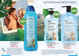 3824001
3805010
188 189
В КОСМЕТОЛОГИИ МОРСКАЯ СОЛЬ широко применяется для принятия
ароматических и лечебных ванн. Морская вода оказывает благотворное действие на
состояние кожи, опорно-двигательный аппарат, обладает противовоспалительными
и антисептическими свойствами, успокаивает нервную систему, укрепляет сердечно-
сосудистую систему, нормализует обмен веществ, стимулирует регенерацию
поврежденных тканей.
ЦЕЛИТЕЛЬНЫЕ КАПЛИ МОРЯ
Пена для ванны с солью
Адриатического Моря
1000 мл, код 3824001
89,99 грн
140,00 грн 3,60 ББ
Шампунь для волос и тела
с солью Адриатического Моря
1000 мл, код 3802004
99,99 грн
150,00 грн 4,00 ББ
Жидкое мыло для рук
с солью Адриатического Моря
650 мл, код 3805010
3802004
ЦЕЛЕБНАЯ СИЛА МОРСКОЙ ВОДЫ известна
с древности. Морскую соль получают из
вод Адриатического моря уже более 700
лет естественным способом: выпариванием
морской воды на солнце. В отличие от
каменной соли морская содержит больше
ионов магния, калия, йода, кальция, фтора, а
также других морских минералов.
79,99 грн
130,00 грн 3,20 ББ
 