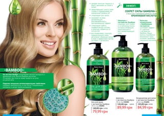 196 197196 197196 197
Гель для душа
с экстрактом бамбука
750 мл, код 2302001
79,99 грн
140,00 грн 3,20 ББ
На востоке бамбук олицетворяет вечную молодость и
жизненную силу. Высота бамбука достигает
35 метров, при этом он может вырасти за сутки
на целый метр.
Наделен мощными антиоксидантными свойствами,
содержит аминокислоты, в том числе 9 незаменимых,
минералы и целую группу витаминов.
•	 придает волосам гладкость и
блеск, наполняет их силой и
питает
•	 предотвращает сухость кожи
головы и поддерживает ее
нормальный уровень рН
•	 стимулирует рост волос
•	 оказывает на кожу
увлажняющий,
разглаживающий и
омолаживающий эффект
•	 стимулирует работу
лимфатической системы
и помогает избавиться от
отечностей
•	 восстанавливает структуру
соединительной ткани,
регулирует обменные процессы
в коже и эффективен против
растяжек и целлюлита.
СЕКРЕТ СИЛЫ БАМБУКА –
в большом содержании кремния в виде
КРЕМНИЕВОЙ КИСЛОТЫ
КР
ЕМНИЕВАЯКИСЛОТА
Бальзам-
кондиционер
с бамбуковым
экстрактом
усиливает эффект
от шампуня
с экстрактом
бамбука. Ваши
волосы приобретут
жизненный тонус,
исчезнет проблема
секущихся кончиков.
Шампунь с
экстрактом бамбука
подходит для тонких
и ослабленных волос,
которым необходим
укрепляющий и
восстанавливающий
уход.
ЭФФЕКТ:
Кондиционер для волос
с экстрактом бамбука
460 мл, код 2316001
84,99 грн
145,00 грн 3,40 ББ
Шампунь
с экстрактом бамбука
750 мл, код 2301001
145,00 грн
89,99 грн
3,60 ББ
 