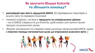 Як залучити більше Клієнтів 
та збільшити команду?
• розповідай про якість продуктів UNICE, 25 перевірених партнерів зі
всього світу та переваги Компанії
• показуй сторінки, на яких є продукти за спеціальними цінами  
– ми в UNICE створили їх для Клієнтів, щоб кожен зміг купити гідний
продукт за розумною ціною
• збирай замовлення та створюй свою команду прихильників UNICE, адже
з покупки помади починається шлях до отримання власного авто ;)
 