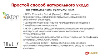 Простой способ натурального ухода
по уникальным технологиям
• AKTEN Cosmetics Co.Ltd. (Турция) с 1988г. является
производителем натуральной продукции, созданной по
собственной рецептуре.
• Компания имеет свой научно-исследовательский центр в
Стамубульском университете.
• AKTEN Cosmetics обладает патентными правами на основной
действующий ингредиент шампуня от выпадения волос
PhytoComplex AHL® -
• Интегрированное производство и международные сертификаты
качества (ISO 9001, GMP , Halal).
• THALIA Natural Beauty – бренд компании, под которым
производятся натуральные мыла, продукты по уходу за кожей и
волосами.
 