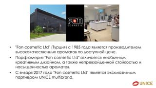 • "Fon cosmetic Ltd" (Турция) с 1985 года является производителем
высококачественных ароматов по доступной цене.
• Парфюмерия "Fon cosmetic Ltd" отличается необычным
креативным дизайном, а также непревзойденной стойкостью и
насыщенностью ароматов.
• С января 2017 года "Fon cosmetic Ltd" является эксклюзивным
партнером UNICE multibrand.
 