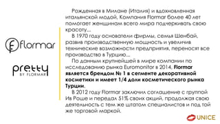 Рожденная в Милане (Италия) и вдохновленная
итальянской модой, Компания Flormar более 40 лет
помогает женщинам всего мира подчеркивать свою
красоту...
В 1970 году основатели фирмы, семья Шенбай,
развив производственную мощность и увеличив
технические возможности предприятия, переносят все
производство в Турцию...
По данным крупнейшей в мире компании по
исследованию рынка Euromonitor в 2014, Flormar
является брендом № 1 в сегменте декоративной
косметики и имеет 1/4 доли косметического рынка
Турции.
В 2012 году Flormar заключил соглашение с группой
Ив Роше и передал 51% своих акций, продолжая свою
деятельность с тем же штатом специалистов и под той
же торговой маркой.
 