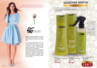 248 249
1
120 грн 3,0 ББ
89 грн
250 мл, 4516006
Кондиціонер
для щоденного
використання
ЩОДЕННЕ МИТТЯ
НА КОРИСТЬ ВОЛОССЮ
•	 завдяки рослинним компонентам підходять для щоденного застосування
•	 формула з екстрактом водоростей, колагеном природного походження
та пантенолом інтенсивно живить, зміцнює та підтримує належий
рівень вологи
Розкішнийспрей
Visage–цеідеальний
вибірдлябездоганної
зачіскитазахисту
волосся від високих
температур. Завдяку
спеціальному жаро-
стійкому силікону
підходить для
щоденної укладки
за допомогою фена,
утюжка або щипців
для волосся.
2
1
Компанія Solido Cosmetics (Болгарія)
була створена у 1992 році, і з тих пір ви-
пускає продукцію для волосся високої
якості.
В 2007 році підприємство почало ви-
пускати фарбу для волосся під мар-
кою Visage та вийшло з нею на болгар-
ський ринок і низку зарубіжних країн.
Сьогодні продукцію під цим брендом
можна знайти на 4 континентах.
На початку 2014 року Solido Cosmetics
запускає спеціалізовані серії продуктів
по догляду за волоссям на натуральних
інгредієнтах. Завдяки каталогу UNICE
оцінити ефективність продукції ком-
панії сьогодні має можливість і україн-
ський споживач.
Шампунь
для щоденного використання
250 мл, 4501004
1 Кондиціонер
для щоденного використання
250 мл, 4516006
2
89 грн
120 грн 3,0 ББ
119
грн
3,9
ББ
СУПЕРЦІНА89 грн
120 грн 3,0 ББ
Термозахисний двофазний
бальзам-спрей
200 мл, 4516007
3
250 грн
3
«Доглянуте волосся для жінки,
як дорогоцінна рама для картини.»
248 249
 