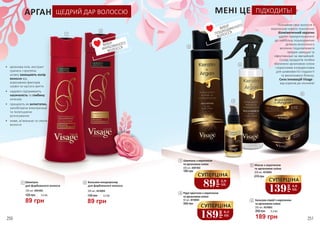 МЕНІ ЦЕ ПІДХОДИТЬ!
•	 арганова олія, екстракт
граната і протеїни
шовку захищають колір
волосся від
агресивних факторів
ззовні та частого миття
•	 надовго підтримують
насиченість та глибину
кольору
•	 працюють як антистатик,
запобігаючи електризації
та полегшуючи
розчісування
•	 живе, м’якеньке та сяюче
волосся
АРГАН ЩЕДРИЙ ДАР ВОЛОССЮ
Шампунь з кератином
та аргановою олією
400 мл, 4501002
3
180 грн
4 Рідкі кристали з кератином
та аргановою олією
50 мл, 4516004
350 грн
6 Маска з кератином
та аргановою олією
500 мл, 4516002
270 грн
5 Бальзам-спрей з кератином
та аргановою олією
200 мл, 4516003
1
3
2
189 грн
260 грн 6,3 ББ
89
грн
2,9
ББ
СУПЕРЦІНА
ВИБІР
ФАРБОВАНОГО 	
ВОЛОССЯ
4
5
6
ВИБІР
ПОШКОДЖЕНОГО	
ВОЛОССЯ
89 грн
120 грн 3,0 ББ
89 грн
120 грн 3,0 ББ
189грн
6,3
ББ
СУПЕРЦІНА
139
грн
4,6
ББ
СУПЕРЦІНА
Познайом своє волосся з
кератином нового покоління!
Біоміметичний кератин
здатен прикріплюватися
до найбільш пошкоджених
ділянок волосяного
волокна і відновлювати
прядки швидше та
ефективніше за звичайний.
Склад продуктів лінійки
збагачено аргановою олією
і корисними інгредієнтами
для шовковистої гладкості
та виняткового блиску.
Сила інновацій Visage -
від коренів до кінчиків!
250 251
2 Бальзам-кондиціонер
для фарбованого волосся
250 мл, 4516005
1 Шампунь
для фарбованого волосся
250 мл, 4501003
 