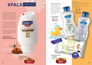 БЕЙБІ-ЛОСЬЙОН ДЛЯ ТІЛА
подарує шкірі дитини м’якість
та гладкість, зволожуючи її
протягом 24 годин завдяки
формулі з гліцерином, екстрактом
вівса та вітаміном Е. Підходить
для щоденного догляду за
чуттєвою шкірою малюка.
Швидко вбирається, без запаху,
гіпоалергенний.
ДИТЯЧА ОЛІЙКА
Вітамін Е захищає шкіру малюка від втрати вологи та
зберігає її здоровою та зволоженою при частій зміні
підгузників та після ванни.
Ідеально підходить для дитячого масажу, пом’якшує
шкіру на довгий період.
ВИСТАЧИТЬ
НАДОВГО!
В УПАКОВЦ
І
100шт.
274 275
1
2
3
4
Дитячий лосьйон
300 мл, 3708001
2
Дитяча олійка
300 мл, 3713001
3
Дитячі вологі серветки
«Ромашка»
100 шт, 3706005
4
69грн
2,3
ББ
СУПЕРЦІНА
85
грн
2,8
ББ
СУПЕРЦІНА
120 грн
Чудове рішення в ексклюзивній
упаковці від передчасних зморшок,
сухості, лущення шкіри та непри-
ємного відчуття стягнутості! Крем
забезпечить грамотний догляд та
надійний захист від негативного
впливу зовнішнього середовища.
Має підсилені зволожуючі власти-
вості, підвищує рівень еластичності
і пружності шкіри обличчя. Фор-
мула з глиною та аргановою олі-
єю швидко вбирається шкірою
завдяки своїй легкій консистенції.
Активні компоненти крему сприяють
активізаціїприроднихрегенераційних
процесівуклітинахшкіриташвидкому
відновленню епідермісу.
ПРИ РЕГУЛЯРНОМУ
ВИКОРИСТАННІ ПОДАРУЄ
БЕЗДОГАННИЙ СВІЖИЙ ВИГЛЯД!
Крем для обличчя
з глиною та олією аргани
75 мл, 3709001
КРАСА НАВІЧНО
СПРОБУЙ ЯК БАЗУ
ПІД МАКІЯЖ
160 грн
99 грн
140 грн 3,3 ББ
159 грн
220 грн 5,3 ББ
1
 