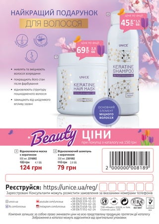 Компанія залишає за собою право змінювати ціни на всю представлену продукцію протягом дії каталогу.
Зображення в каталозі можуть відрізнятися від оригінальної упаковки.
+38 (044) 303-90-87
+38 (050) 339-51-51
+38 (067) 551-62-26
+38 (067) 658-54-10
+38 (067) 551-62-24
youtube.com/uniceua
instagram.com/uniceuafb.com/uniceua
unice.ua
ТОВ «Юнайс», 03026, м. Київ,
Столичне шосе, 100
Реєструйся: https://unice.ua/reg/
Зареєстровані Консультанти можуть розмістити замовлення за вказаними номерами телефонів
Відновлююча маска
з кератином
180 грн 4,1 ББ
124 грн
500 мл, 2316002
1 Відновлюючий шампунь
з кератином
330 мл, 2301002
2
110 грн 2,6 ББ
79 грн
1
2
ОСНОВНИЙ
ЕЛЕМЕНТ
МІЦНОГО
ВОЛОССЯ
зволож
ення та захист
сила
та міцність
від
новлення
•	 живлять та зміцнюють
волосся зсередини
•	 покращують його стан
після фарбування
•	 відновлюють структуру
пошкодженого волосся
•	 захищають від шкідливого
впливу ззовні
НАЙКРАЩИЙ ПОДАРУНОК
ДЛЯ ВОЛОССЯ
ціна по акції
45
грн
1,5
ББ
ціна по акції
69
грн
2,3
ББ
ЦІНИ* при покупці з каталогу на 150 грн
*
*
 