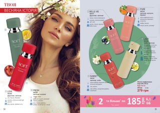 Будь-яка за:
Жіноча парфумована
вода Soft, 30 мл
279 грн
370 грн 9,3 ББ
лічі,персик,бергамот
жасмин,апельсиновийцвіт,
півонія
мох,мускус,деревніноти
LOVE
3541322
фруктові, квіткові
груша, чорна смородина
жасмин, апельсиновий
цвіт, ірис
ваніль, пачулі, праліне,
боби тонка
BELLE VIE
3541317
фруктові, квіткові
квітка африканського
апельсина, бергамот,
османтус
амбра, мускус
пачулі, ваніль, ветивер
PURE
3541316
квіткові, мускусні,
деревні
мандарин, апельсин,
апельсиновий цвіт,
бергамот
турецька троянда,
іланг-іланг, жасмин,
мімоза
ваніль, опопонакс,
ветивер, пачулі, боби
тонка, білий мускус
LADY
3541320
східні, квіткові
лимон, кедр
водяний гіацинт, рожевий
перець, жасмин
ірис, тикове дерево,
амбра, білий мускус, пачулі
FRESH
3541319
квіткові, шипрові
квітка імбиру, водяний жасмин,
зелений мандарин
сіль, ваніль
сіра амбра, сандалове дерево,
кашмеран
SUNSET
3541321
квіткові, східні
2
5
3
4
6
2
1
1
ТВОЯ
ВЕСНЯНА ІСТОРІЯ
*зі с. 34-35
2 185 6,1
ББ
грн
та більше*
по
34 35
 