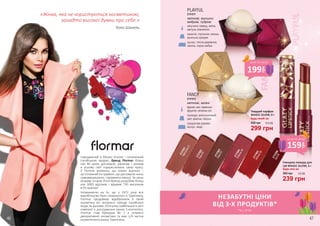 Твердий парфум
MAGIC GLOW, 9 г
Будь-який за:
299 грн
450 грн 10,0 ББ
2737601
Harmonia01
2737602
Hera02
2737603
Gaia03
Глянцева помада для
губ MAGIC GLOW, 3 г
Будь-яка за:
239 грн
360 грн 8,0 ББ
2737604
Artemis04
2737605
Athena05
2737606
Isis06
Народжений в Мілані (Італія) і натхненний
італійською модою, бренд Flormar більш
ніж 40 років допомагає дівчатам і жінкам
в усьому світі підкреслювати свою красу.
У Flormar впевнені, що кожен відтінок –
це потужний інструмент, що допомагає жінці
самовиражатися і проявляти емоції. За свою
яскраву історію б’юті-бренд розробив більш
ніж 3000 відтінків і відкрив 730 магазинів
в 93 країнах!
Незважаючи на те, що у 1972 році все
виробництво було перенесено в Туреччину,
Flormar продовжує відображати в своїй
косметиці всі актуальні тренди італійської
моди.За даними 2014 року найбільшої в світі
компанії з дослідження ринку Euromonitor,
Flormar став брендом № 1 в сегменті
декоративної косметики та має 1/4 частки
косметичного ринку Туреччини.
«Жінка, яка не користується косметикою,
занадто високої думки про себе.»
Коко Шанель
46 47
капучино, перець, квітка
кактуса, клементин
камелія, гортензія, мімоза,
ванільна орхідея
мускус, тепла деревина,
ожина, чорна амбра
PLAYFUL
2741011
квіткові, мускусні,
амброві, пудрові
фрезія, мікс червоних
фруктів і зелених нот
троянда, апельсиновий
цвіт, фіалка, персик
сандалове дерево,
мускус, кедр
FANCY
2741012
квіткові, зелені
НЕЗАБУТНІ ЦІНИ
ВІД 3-Х ПРОДУКТІВ*
*зі с. 47-83
199
грн
ціна по акції
159
грн
ціна по акції
 