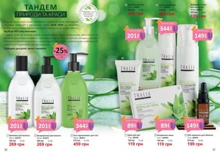 З давніх часів ця рослина відома як невичерпне джерело мінералів, амінокислот та
вітамінів. Вона відмінно живить, відновлює шкіру та волосся, зупиняє процеси старіння.
Натуральні активні інгредієнти у складі засобів посилюють живильну дію алое вера та
забезпечують ретельний догляд за красою.
Підходить для дітей, жінок і чоловіків.
ТАНДЕМ
ПРИРОДИ ТА КРАСИ
380 грн
269 грн
9,0 ББ
Лосьйон для тіла
300 мл, 3608012
Н
Е
МІСТИТЬСУЛЬФА
ТІВ, ЛУГІВ, ПАРАФІНО
ВИХМАСЕЛІПАРА
БЕНІВ
ПРОДУКЦІЮ THALIA
ВИГОТОВЛЕНО
З НАТУРАЛЬНИХ
ІНГРЕДІЄНТІВ
270 грн
199 грн
6,6 ББ
Очищаюча пінка
для вмивання
200 мл, 3609031
1
380 грн
269 грн
9,0 ББ
Шампунь для волосся
300 мл, 3601025
1
2
3
4
7
160 грн
119 грн
4,0 ББ
Крем для рук
75 мл, 3603004
7
8
Натуральне мило
2х75 г, 3605038
160 грн
119 грн
4,0 ББ
8
270 грн
199 грн
6,6 ББ
SOS-сироватка для обличчя
10 мл, 3609032
9
9
4 6
6
5
610 грн
459 грн
15,3 ББ
Гель-відновлювач для тіла
300 мл, 3608013
32
380 грн
269 грн
9,0 ББ
Кондиціонер для волосся
300 мл, 3616014
610 грн
Крем для обличчя
50 мл, 3609030
5
459 грн
15,3 ББ
деталі на
с. 89
-25%
201
грн
ціна по акції
201
грн
ціна по акції
201
грн
ціна по акції
149
грн
ціна по акції344
грн
ціна по акції
344
грн
ціна по акції
149
грн
ціна по акції
89
грн
ціна по акції
89
грн
ціна по акції
Коли востаннє ваша шкіра отримувала подвійний заряд зволоження
від самої природи? З органічною серією ALOE VERA це можливо
робити щодня прямо вдома! Інноваційні продукти цієї лінійки містять
від 50 до 90% соку алое вера.
96 97
 