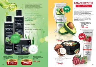 90%
Н
АТУРАЛЬНИ
Х
СКЛАДНИКІ
В
БАГАТО ФРУКТІВ
НЕ БУВАЄ
Саме час пригоститися смачним
екзотичним десертом!
Знайомся: легкий баттер з вершковою
консистенцією містить поживну
композицію з насіння малини, олій
авокадо і кокоса для належного догляду
за шкірою в холодну пору року. Мікс
екстракту манго і масла ши чудово
розгладжує та пом’якшує,а екстракт
бавовни зволожує та захищає шкіру
від вільних радикалів.
4
6
5
90%
Н
АТУРАЛЬНИ
Х
СКЛАДНИКІ
В
6
189 грн
255 грн 6,3 ББ
Зволожуючий фруктовий пілінг 2 в 1
для обличчя та тіла
200 мл, 4009004
4
189 грн
255 грн 6,3 ББ
Кремовий мус для тіла
з авокадо та маслом ши
200 мл, 4008001
5
189 грн
255 грн 6,3 ББ
Цукровий скраб для тіла
з маслами ши та кокоса
200 мл, 4007001
ВОЛОССЯ ГЛИБОКО
ЗВОЛОЖЕНЕ, ІДЕАЛЬНО
ОЧИЩЕНЕ, ШОВКОВИСТЕ
ТА НАПОВНЕНЕ
БЛИСКОМ!
НЕ МІСТЯТЬ
БАРВНИКІВ,
ПАРАБЕНІВ,
МІНЕРАЛЬНИХ
ОЛІЙ
Засоби для волосся з активованим вугіллям
від DermoFuture – це безумовно трендові
інноваційні продукти для щоденного
догляду за будь-яким типом волоссям,
включаючи схильне до надмірної жирності.
Насичений колір продуктів не фарбує
волосся та не забруднює ванну.
НЕ
ЗАБРУДНЮЮТЬ
ШКІРУ ТА
ВАННУ
чорне вугілля
алое
комплекс вітамінів A, E, F
білий чай
3 Маска для волосся
з активованим вугіллям
300 мл, 4016005
270 грн 6,6 ББ
199 грн
2
230 грн
Кондиціонер для волосся
з активованим вугіллям
250 мл, 4016004
129
грн
4,3
ББ
СУПЕРЦІНА
1 Шампунь для волосся
з активованим вугіллям
250 мл, 4001004
230 грн
129
грн
4,3
ББ
СУПЕРЦІНА
3
2
1
156 157
 