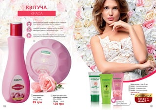 190 грн 4,6 ББ
139 грн
3,0 ББ
89 грн
1 2Трояндова вода
120 грн
215 мл, 4309001
Крем для рук та тіла
з екстрактом троянди
200 мл, 4303005
Будь-який за:
Крем для рук і тіла, 20 мл
4303001 – З екстрактом мигдалю
4303010 – З оливковою олією
4303004 – З екстрактом троянди
46 грн
ІДЕАЛЬНО
ДЛЯ СУМОЧКИ
3
4
5
2
3
4
5
1
надає обличчю рівний і красивий колір, покращує
тонус шкіри і розгладжує дрібні зморшки
стимулює кровообіг, підтягує контур обличчя,
ефективно живить і омолоджує шкіру
звужує пори, ефективно бореться зі шрамами
і рубцями, попереджає появу розтяжок на шкірі
190 191
22
грн
0,7
ББ
СУПЕРЦІНА
КВІТУЧА
КРАСА
 