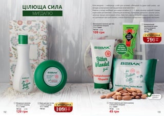 192 193
Мигдальне молочко
для зняття макіяжу
215 мл, 4319001
180 грн
129 грн
4,3 ББ
1
2
Крем для рук та тіла
з олією мигдалю
190 грн
200 мл, 4303003
2
1
ЦІЛЮЩА СИЛА
МИГДАЛЮ
4
3
5
Зволожуюче молочко для тіла
з екстрактом мигдалю
150 грн
175 мл, 4308001
3
3,6 ББ
109 грн
ЕКСТРА-
РЯТІВНИК
ПРИ СУХОСТІ
ТА ТРІЩИНАХ
Олія мигдалю – найкраща з олій для чутливої, обвітреної та дуже сухої шкіри, що
володіє унікальними пом’якшуючими властивостями.
Маючи у складі необхідні для шкіри вітаміни А, Е і F, вона насичує шкірний покрив
корисними речовинами і живлющою вологою, нормалізує діяльність сальних залоз,
запускає процес регенерації клітин. Крім того, масло мигдалю швидко усуває лущен-
няідопомагаєприсухійекземі,атакожборетьсязкуперозомісудиннимизірочками.
109
грн
3,6
ББ
СУПЕРЦІНА
Універсальний
зволожуючий крем
з олією мигдалю
140 грн
70 мл, 4303002
4
5 Вологі серветки для зняття макіяжу
з екстрактом мигдалю
20 шт, 4306001
1,6 ББ
49 грн
70 грн
79
грн
2,6
ББ
СУПЕРЦІНА
ВІЗЬМИ В
ДОРОГУ
 
