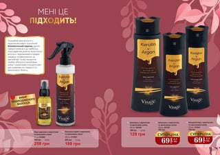 МЕНІ ЦЕ
ПІДХОДИТЬ!
Познайом своє волосся з
кератином нового покоління!
Біоміметичний кератин здатен
прикріплюватися до найбільш
пошкоджених ділянок волосяного
волокна і відновлювати прядки
швидше та ефективніше за
звичайний. Склад продуктів
лінійки збагачено аргановою
олією і корисними інгредієнтами
для шовковистої гладкості та
виняткового блиску.
2
1
3
4
5
ВИБІР
ПОШКОДЖЕНОГО
ВОЛОССЯ
2 Бальзам-спрей з кератином
та аргановою олією
200 мл, 4516003
189 грн
260 грн 6,3 ББ
Шампунь з кератином
та аргановою олією
400 мл, 4501002
3
129 грн
180 грн 4,3 ББ
1 Рідкі кристали з кератином
та аргановою олією
50 мл, 4516004
259 грн
350 грн 8,6 ББ
4 Шампунь з кератином
та аргановою олією
250 мл, 4501001
140 грн
69
грн
2,3
ББ
СУПЕРЦІНА
5 Кондиціонер з кератином
та аргановою олією
250 мл, 4516001
140 грн
69
грн
2,3
ББ
СУПЕРЦІНА
260 261
 