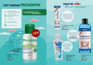 1
Антисептичний гель для рук
45 мл, 2404001
1
59 грн
2,0 ББ90 грн
2
РІШУЧЕ «НІ»
ВІРУСАМ І МІКРОБАМ!
Антибактеріальне мило
для рук
300 мл, 2305004
64 грн
85 грн 2,1 ББ
3Антибактеріальний гель
для рук “Нейтральний”
100 мл, 3704001
99 грн
135 грн 3,3 ББ
2
276 277
3
СВІТ ОБИРАЄ PROXENTIN
Антисептичний гель для рук
Proxentin
30 мл, 4704001
75 грн
100 грн 2,5 ББ
ПОТУЖНА АНТИСЕПТИЧНА
ФОРМУЛА МІСТИТЬ 60%
ІЗОПРОПИЛОВОГО СПИРТУ
ТА ПОВНІСТЮ ЗАМІНЯЄ
МИТТЯ ПРИ ВІДСУТНОСТІ
ДОСТУПУ ДО ВОДИ
АРОМАТНЕ РІДКЕ МИЛО
МІСТИТЬ КОМПОНЕНТ
БЕНЗАЛКОНІЮ ХЛОРИД З
ТРИВАЛОЮ
ДЕЗІНФІКУЮЧОЮ,
ПРОТИМІКРОБНОЮ І
ПРОТИВІРУСНОЮ ДІЄЮ
НАСИЧЕНА ГЕЛЕВА
КОНСИСТЕНЦІЯ УСУВАЄ
МІКРОБИ ТА ПАТОГЕННІ
МІКРООРГАНІЗМИ І
ПІКЛУЄТЬСЯ
ПРО ПОМ’ЯКШЕННЯ
ШКІРИ РУК
знищує 99,9% бактерій,
ефективний проти більшості грибків
та вірусів (серед яких і ротавірус)
потужна бактерицидна,
мікобактерицидна, левуроцидна
і віруцидна дія
містить 70% спирту
зволожуючий комплекс
для пом‘якшення шкіри рук
без барвників та віддушок
СЕРТИФІКОВАНА ФОРМУЛА
ВІДПОВІДАЄ ВИМОГАМ ВООЗ
ДЛЯ ЗАХИСТУ ВІД КОРОНАВІРУСУ!
 