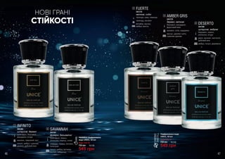 СТІЙКОСТІ
НОВІ ГРАНІ
INFINITO
3541382
цитрусові, деревні
грейпфрут, бергамот,
мандарин, ягоди
жасмин, лавровий лист
пачулі, амбра, гуаякове
дерево, дубовий мох
1
SAVANNAH
3541381
фужерні, бальзамічні
грейпфрут, лимон,
апельсин, перець, елемі
лаванда, герань, жасмин,
геліотроп
пачулі, амбра, ветивер,
мускус, лабданум
2
FUERTE
3541376
квіткові, східні
троянда, кава, лаванда
троянда, жасмин
ветивер, мускус,
амбра, ваніль
3
AMBER GRIS
3541379
деревні, квіткові
бергамот, мандарин,
фруктовий мікс
жасмин, лілія, кардамон
мускус, деревні ноти,
гуаякове дерево
4
DESERTO
3541380
цитрусові, амброві
бергамот, лимон,
апельсин, ягоди
диня, жасмин, магнолія,
дубовий мох
амбра, пачулі, деревина
5
1
2
3
4
5
Парфумована вода
UNICE, 50 мл
Будь-яка за:
730 грн
549 грн
18,3 ББ
Чоловіча парфумована
вода UNICE, 50 мл
Будь-яка за:
730 грн
549 грн
18,3 ББ
46 47
 