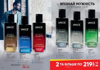 ВПІЗНАЙ МУЖНIСТЬ
З ПЕРШИХ НОТ
219
грн
7,3
ББ
НЕЗРІВНЯНИЙ
В УСЬОМУ
КРОКУЄ
ПО ЖИТТЮ
ЛЕГКО
БЛИСКУЧИЙ
ТРІУМФАТОР
ВПЕВНЕНИЙ
В СВОЇЙ
НЕПОВТОРНОСТІ
ВІДОМИЙ СВОЄЮ
НАПОЛЕГЛИВІСТЮ
ПАЛКИЙ
ЯК ВОГОНЬ
2 з розвороту
ТА БІЛЬШЕ ПО
1
2
3
4
5
6
GUAPO
3541360
деревні, пряні
мандарин, бергамот, кавун,
кардамон, лимон
кориця, перець
сандалове дерево, боби
тонка, мускус, амбра, кедр
3
RIVALO
3541362
цитрусові, ароматичні
апельсин, червоний мандарин,
альдегіди, морські ноти
неролі, кедр, чорний перець
боби тонка, амбра, ветивер,
ваніль, білий мускус
5
NERO
3541361
цитрусові, ароматичні
мандарин, апельсин, лайм
коріандр, резеда,
мускатний горіх
білий мускус, амбра, кедр
4
UNIQO
3541363
деревні, пряні
коріандр, базилік,
грейпфрут
імбир, апельсиновий
цвіт, кардамон
сіра амбра, кедр, тютюн
6
Чоловіча туалетна вода
UNICE BLACK, 100 мл
Будь-яка за:
400 грн
299 грн
10,0 ББ
FUEGO
3541359
цитрусові, деревні
грейпфрут, лимон
перець, шавлія
ветивер, кедр, пачулі
1
INTENSO
3541358
деревні, пряні
грейпфрут, морський акорд,
мандарин
лавровий лист, жасмин
сіра амбра, пачулі, гуаякове
дерево, дубовий мох
2
62 63
 