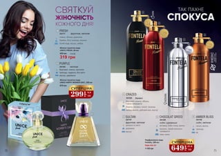 PURPLE
бергамот, лимон, магнолія
троянда, гарденія, білі квіти
мускус, деревина
3541365 квіткові
Жіноча туалетна вода
UNICE HAPPY WOMEN DAY!, 100 мл
670 грн
FRESH
лимон, яблуко, дзвоники
бамбук, біла троянда, жасмин
білий кедр, мускус, амбра
3541111 фруктові, квіткові
Жіноча туалетна вода
UNICE FRESH, 50 мл
450 грн 10,6 ББ
319 грн
1
1
2
2
6 AMBER BLISS
пачулі, ваніль
троянда
уд
3541168
східні, квіткові
4 SULTAN
цитруси та квіти
деревина
мускус
3541167
фруктові, квіткові
СУПЕРЦІНА
299
грн
9,9
ББ
СУПЕРЦІНА
649
грн
21,6
ББ
УНІСЕКСпідходитьдля
чоловіківтажінок
4
3
5
6
5 CHOCOLAT GREED
ветивер, боби тонка, ваніль
жасмин, гіркий апельсин,
сухофрукти
кава, какао
3541299
східні, гурманські
3 CRAZED
бергамот, ананас, яблуко,
чорна смородина
береза, жасмин, пачулі, троянда
амбра, ваніль, дубовий мох, мускус
3541025 деревні
Парфумована вода
Fontela, 100 мл
Будь-яка за:
1 100 грн
ТАК ПАХНЕ
СПОКУСА
КОЖНОГО ДНЯ!
СВЯТКУЙ
ЖІНОЧНІСТЬ
70 71
 
